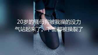 20岁的骚母狗被我操的没力气站起来了。下面都被操裂了