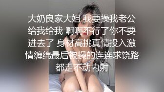 大奶良家大姐 我要操我老公给我给我 啊啊不行了你不要进去了 身材高挑真情投入激情缠绵最后被操的连连求饶路都走不动内射