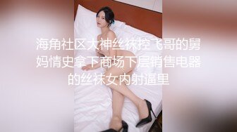 海角社区大神丝袜控飞哥的舅妈情史拿下商场下层销售电器的丝袜女内射逼里