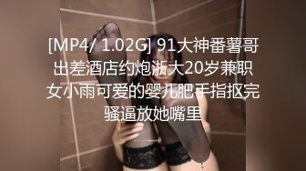 [MP4/ 1.02G] 91大神番薯哥出差酒店约炮浙大20岁兼职女小雨可爱的婴儿肥手指抠完骚逼放她嘴里