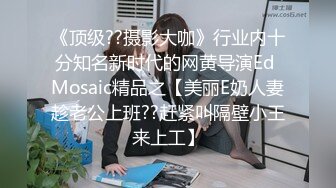 《顶级??摄影大咖》行业内十分知名新时代的网黄导演Ed Mosaic精品之【美丽E奶人妻趁老公上班??赶紧叫隔壁小王来上工】