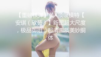 【重磅核弹】黄X顶级模特【安琪（欣茹）】新图超大尺度，极品御姐，超清画质美妙胴体