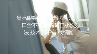 漂亮眼镜妹子吃鸡 鸡吧太大一口含不下 我嘴嘴巴小没办法 技术到不错 很细腻