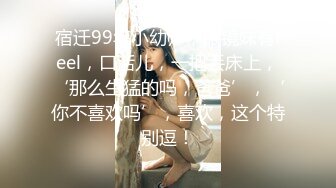 宿迁99年小幼师，眼镜妹有feel，口活儿，一把丢床上，‘那么生猛的吗，爸爸’，‘你不喜欢吗’，喜欢，这个特别逗！