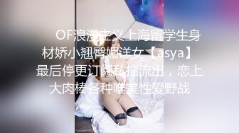 ❤️OF浪漫主义上海留学生身材娇小翘臀媚洋女【asya】最后停更订阅私拍流出，恋上大肉棒各种唯美性爱野战