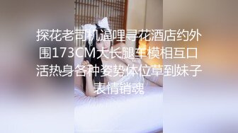 探花老司机逼哩寻花酒店约外围173CM大长腿车模相互口活热身各种姿势体位草到妹子表情销魂