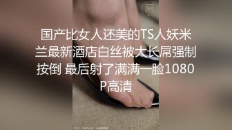 国产比女人还美的TS人妖米兰最新酒店白丝被大长屌强制按倒 最后射了满满一脸1080P高清