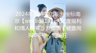 2024年推特40万粉丝坐标南京【smalld818】大尺度福利和情人全裸沙发偷情，被查岗操B不停，约炮狂