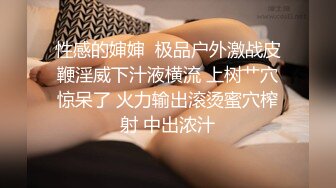 性感的婶婶  极品户外激战皮鞭淫威下汁液横流 上树艹穴惊呆了 火力输出滚烫蜜穴榨射 中出浓汁