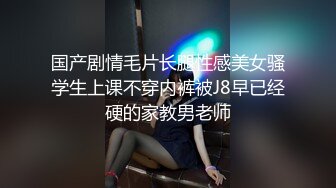 国产剧情毛片长腿性感美女骚学生上课不穿内裤被J8早已经硬的家教男老师