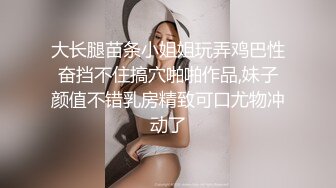 大长腿苗条小姐姐玩弄鸡巴性奋挡不住搞穴啪啪作品,妹子颜值不错乳房精致可口尤物冲动了