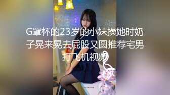 G罩杯的23岁的小妹操她时奶子晃来晃去屁股又圆推荐宅男打飞机视频