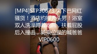 [MP4]STP30673 尖下巴网红骚货！酒店约操秃头男！浴室双人洗澡蹲着吃屌，扶着屁股后入撞击，骑乘位操的喊爸爸 VIP0600