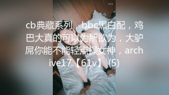 cb典藏系列，bbc黑白配，鸡巴大真的可以为所欲为，大驴屌你能不能轻点操女神，archive17【61v】 (5)