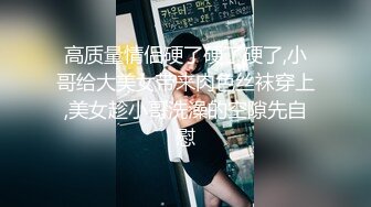 高质量情侣硬了硬了硬了,小哥给大美女带来肉色丝袜穿上,美女趁小哥洗澡的空隙先自慰