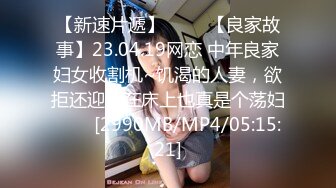 【新速片遞】 ⭐⭐⭐【良家故事】23.04.19网恋 中年良家妇女收割机~饥渴的人妻，欲拒还迎，在床上也真是个荡妇⭐⭐⭐[2990MB/MP4/05:15:21]