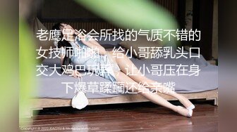 老鹰足浴会所找的气质不错的女技师啪啪，给小哥舔乳头口交大鸡巴玩弄，让小哥压在身下爆草蹂躏还给亲嘴