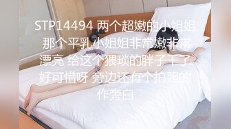 STP14494 两个超嫩的小姐姐 那个平乳小姐姐非常嫩非常漂亮 给这个猥琐的胖子干了好可惜呀 旁边还有个拍照的作旁白