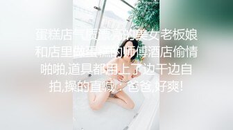 蛋糕店气质漂亮的美女老板娘和店里做蛋糕的师傅酒店偷情啪啪,道具都用上了边干边自拍,操的直喊：爸爸,好爽!