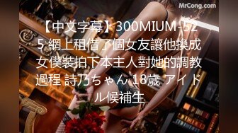 【中文字幕】300MIUM-525 網上租借了個女友讓他換成女僕裝拍下本主人對她的調教過程 詩乃ちゃん 18歳 アイドル候補生