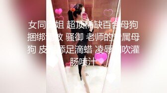 女同御姐 超顶稀缺百合母狗捆绑调教 骚御 老师的专属母狗 皮鞭舔足滴蜡 凌辱潮吹灌肠喷汁