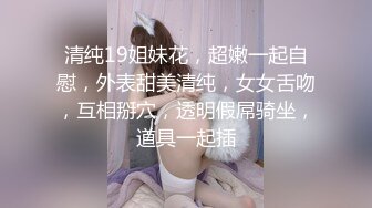 清纯19姐妹花，超嫩一起自慰，外表甜美清纯，女女舌吻，互相掰穴，透明假屌骑坐，道具一起插