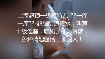 上海超顶一级模特儿-??一库一库??-超强阴道喷水，叫声十级淫骚，吃奶、裸舞诱惑，各种情趣骚话，顶死人！