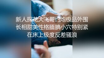 新人探花大飞哥约炮极品外围长相甜美性格腼腆小穴特别紧在床上极度反差骚浪