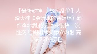 【最新封神❤️极品乱伦】人渣大神《会喷水的亲姐姐》新作&gt;乱伦史上最愉快一次性交 给姐姐舔脚舔穴内射 高清720P原档