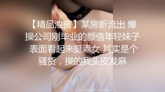 【精品泄密】某房新流出 爆操公司刚毕业的颜值年轻妹子 表面看起来挺乖女 其实是个骚货，操的我头皮发麻