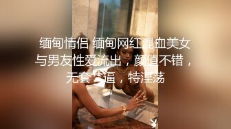 缅甸情侣 缅甸网红混血美女与男友性爱流出，颜值不错，无套艹逼，特淫荡