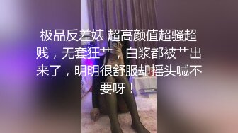 极品反差婊 超高颜值超骚超贱，无套狂艹，白浆都被艹出来了，明明很舒服却摇头喊不要呀！