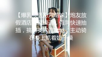 【爆乳顶级粉穴萌妹】炮友放假酒店自慰操逼，假屌快速抽插，搞得美穴湿哒哒，主动骑在身上抓着奶子操