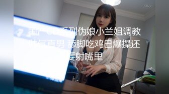 国产CD系列伪娘小兰姐调教帅气直男 舔脚吃鸡巴爆操还要射嘴里