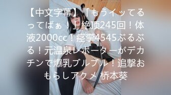 【中文字幕】「もうイッてるってばぁ！」絶顶245回！体液2000cc！痉挛4545ぶるぶる！元温泉レポーターがデカチンで爆乳ブルブル！追撃おもらしアクメ 桥本葵