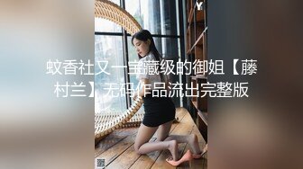 蚊香社又一宝藏级的御姐【藤村兰】无码作品流出完整版