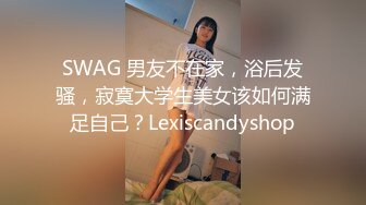 SWAG 男友不在家，浴后发骚，寂寞大学生美女该如何满足自己？Lexiscandyshop