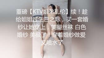 重磅【KTV姐弟乱伦】续！趁给姐姐过生日之际，买一套婚纱让她穿上，美腿丝袜 白色婚纱 美极了！穿着婚纱做爱 又喷水了