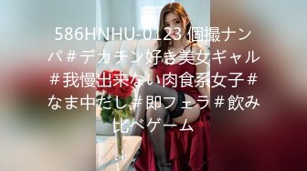 586HNHU-0123 個撮ナンパ＃デカチン好き美女ギャル＃我慢出来ない肉食系女子＃なま中だし＃即フェラ＃飲み比べゲーム