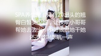 SPA养生馆，只有20出头的翘臀白皙美少妇，让按摩小哥哥帮她去去火，小哥狠狠地干她 还不敢叫床吭一声