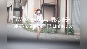 SWAG 喜欢吃鸡  爱吃精子  用脚抚摸他的鸡巴 Linhicute