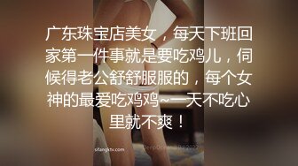 广东珠宝店美女，每天下班回家第一件事就是要吃鸡儿，伺候得老公舒舒服服的，每个女神的最爱吃鸡鸡~一天不吃心里就不爽！