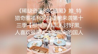 《稀缺资源BBC媚黑》推_特猎奇圈福利视频重磅来袭第十三季【那些崇拜黑人讨好黑_人喜欢被黑人大驴屌肏的国人反_差妹】