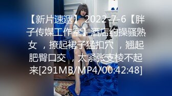 【新片速遞】 2022-7-6【胖子传媒工作室】酒店约操骚熟女 ，撩起裙子猛扣穴 ，翘起肥臀口交 ，太紧张支棱不起来[291MB/MP4/00:42:48]