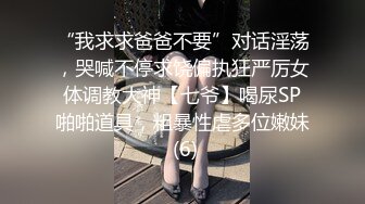 “我求求爸爸不要”对话淫荡，哭喊不停求饶偏执狂严厉女体调教大神【七爷】喝尿SP啪啪道具，粗暴性虐多位嫩妹 (6)