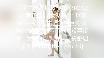 【新片速遞】&nbsp;&nbsp;❤️童颜巨乳-女孩❤️：啊啊啊~~后入撞击骚货的巨乳 天摇地撞，没射里面啊？没事没事，我被你艹得好累，真舒坦了！[293M/MP4/15:33]