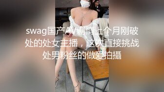 swag国产AV剧情上个月刚破处的处女主播，这次直接挑战处男粉丝的做爱拍攝