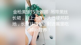 金枪美妖TS金娜娜  吊带黑丝长裙，往上一撩，大巴硬邦邦地，长筒袜撸射，射进嘴里吃掉补营养！