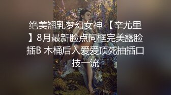 绝美翘乳梦幻女神 【辛尤里】8月最新脸点同框完美露脸插B 木桶后入爱爱顶死抽插口技一流