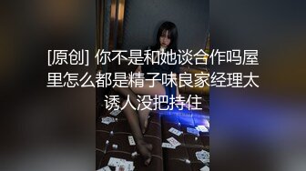 [原创] 你不是和她谈合作吗屋里怎么都是精子味良家经理太诱人没把持住